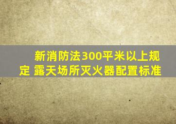 新消防法300平米以上规定 露天场所灭火器配置标准